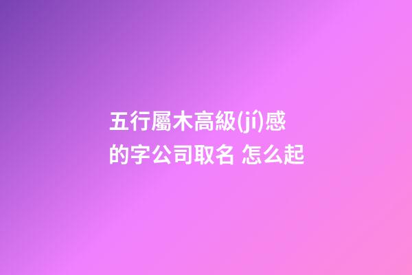 五行屬木高級(jí)感的字公司取名 怎么起-第1張-公司起名-玄機(jī)派